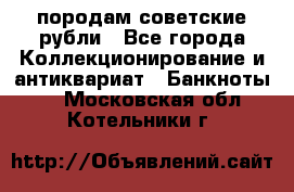 породам советские рубли - Все города Коллекционирование и антиквариат » Банкноты   . Московская обл.,Котельники г.